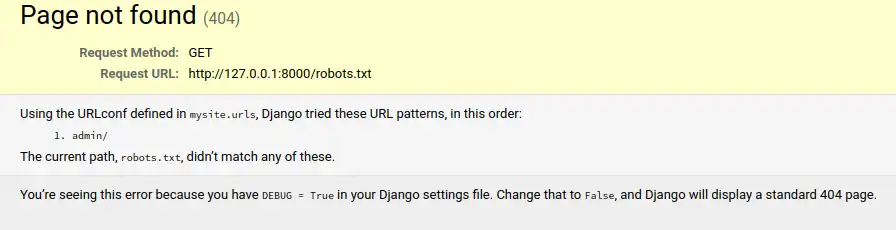 A basic django default debug page on 404 with the following content: ' Page not found (404) Request Method: 	GET Request URL: 	http://127.0.0.1:8000/robots.txt Using the URLconf defined in mysite.urls, Django tried these URL patterns, in this order:     admin/ The current path, robots.txt, didn’t match any of these. You’re seeing this error because you have DEBUG = True in your Django settings file. Change that to False, and Django will display a standard 404 page.'